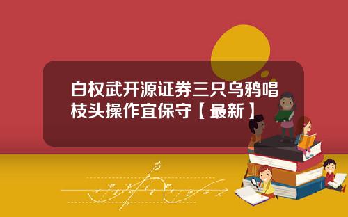 白权武开源证券三只乌鸦唱枝头操作宜保守【最新】