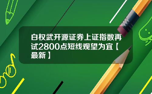 白权武开源证券上证指数再试2800点短线观望为宜【最新】
