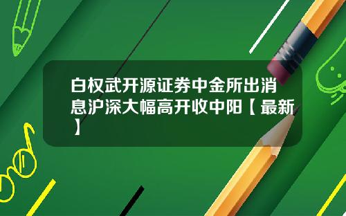 白权武开源证券中金所出消息沪深大幅高开收中阳【最新】