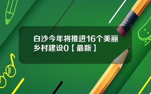 白沙今年将推进16个美丽乡村建设0【最新】