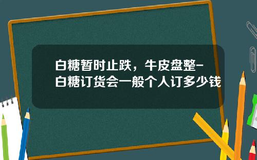 白糖暂时止跌，牛皮盘整-白糖订货会一般个人订多少钱