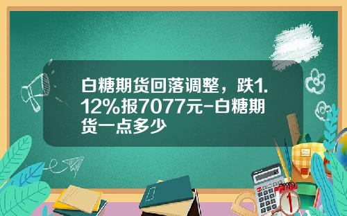 白糖期货回落调整，跌1.12%报7077元-白糖期货一点多少