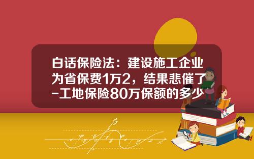 白话保险法：建设施工企业为省保费1万2，结果悲催了-工地保险80万保额的多少钱