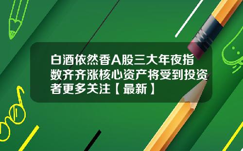 白酒依然香A股三大年夜指数齐齐涨核心资产将受到投资者更多关注【最新】