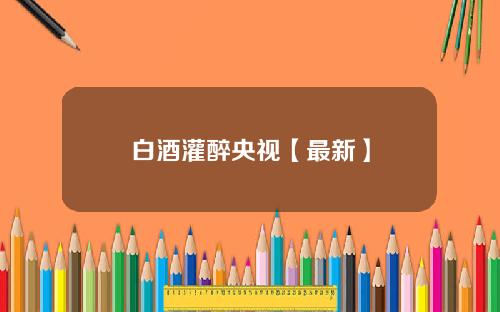 白酒灌醉央视【最新】