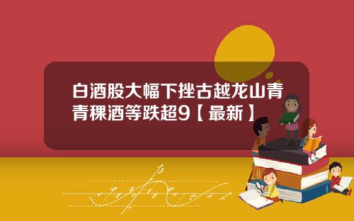 白酒股大幅下挫古越龙山青青稞酒等跌超9【最新】