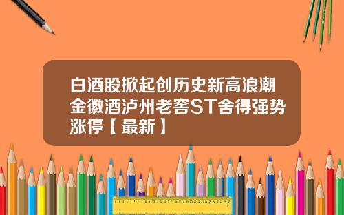 白酒股掀起创历史新高浪潮金徽酒泸州老窖ST舍得强势涨停【最新】