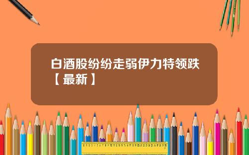 白酒股纷纷走弱伊力特领跌【最新】