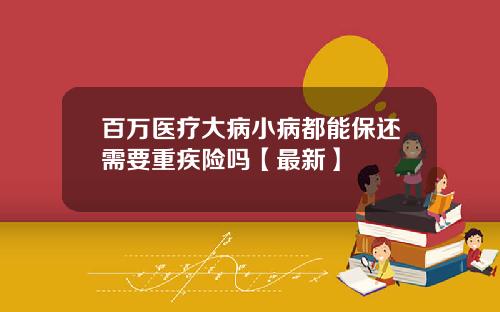 百万医疗大病小病都能保还需要重疾险吗【最新】