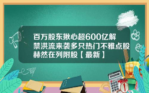 百万股东揪心超600亿解禁洪流来袭多只热门不雅点股赫然在列附股【最新】