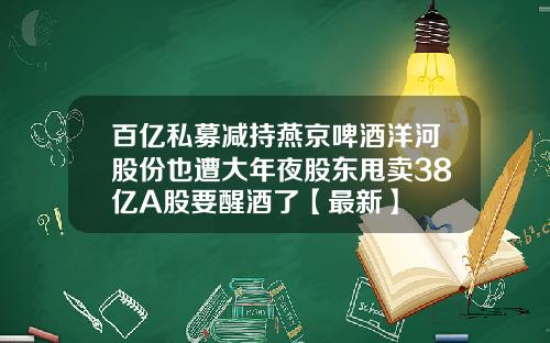 百亿私募减持燕京啤酒洋河股份也遭大年夜股东甩卖38亿A股要醒酒了【最新】