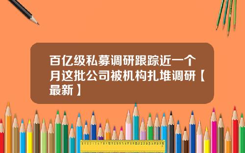 百亿级私募调研跟踪近一个月这批公司被机构扎堆调研【最新】