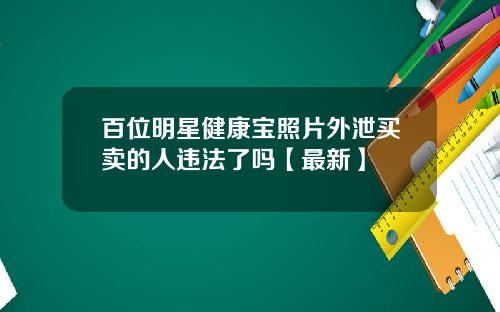 百位明星健康宝照片外泄买卖的人违法了吗【最新】