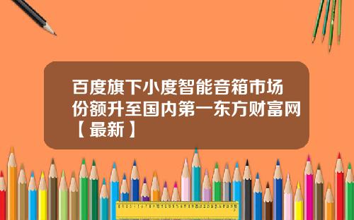 百度旗下小度智能音箱市场份额升至国内第一东方财富网【最新】