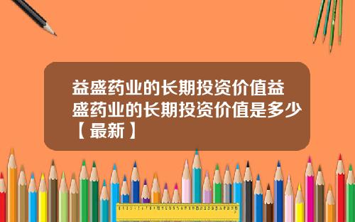 益盛药业的长期投资价值益盛药业的长期投资价值是多少【最新】