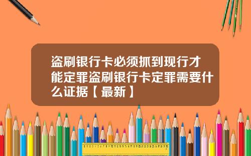 盗刷银行卡必须抓到现行才能定罪盗刷银行卡定罪需要什么证据【最新】