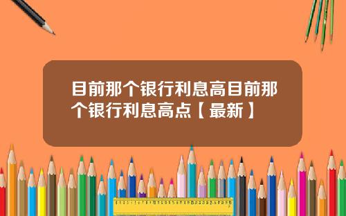 目前那个银行利息高目前那个银行利息高点【最新】