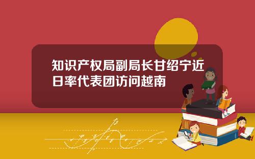 知识产权局副局长甘绍宁近日率代表团访问越南