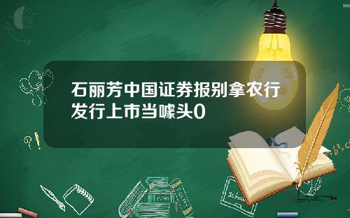 石丽芳中国证券报别拿农行发行上市当噱头0