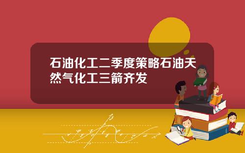 石油化工二季度策略石油天然气化工三箭齐发