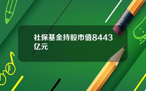 社保基金持股市值8443亿元