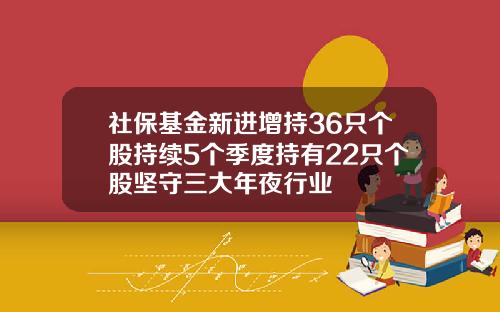 社保基金新进增持36只个股持续5个季度持有22只个股坚守三大年夜行业