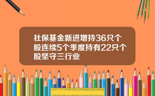 社保基金新进增持36只个股连续5个季度持有22只个股坚守三行业