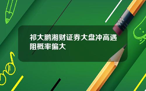 祁大鹏湘财证券大盘冲高遇阻概率偏大