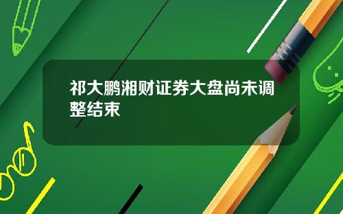 祁大鹏湘财证券大盘尚未调整结束