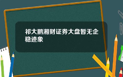 祁大鹏湘财证券大盘暂无企稳迹象