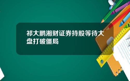 祁大鹏湘财证券持股等待大盘打破僵局
