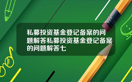 私募投资基金登记备案的问题解答私募投资基金登记备案的问题解答七