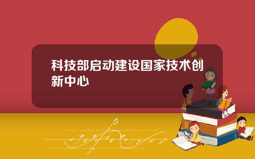 科技部启动建设国家技术创新中心
