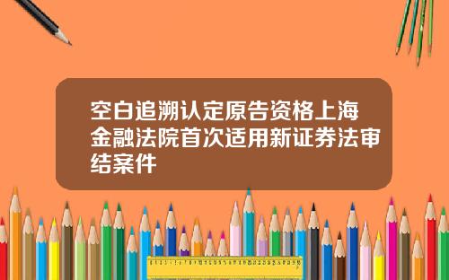 空白追溯认定原告资格上海金融法院首次适用新证券法审结案件