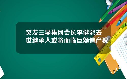 突发三星集团会长李健熙去世继承人或将面临巨额遗产税