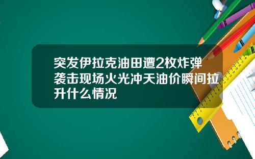 突发伊拉克油田遭2枚炸弹袭击现场火光冲天油价瞬间拉升什么情况