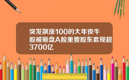 突发飙涨100的大年夜牛股被砸盘A股重要股东套现超3700亿