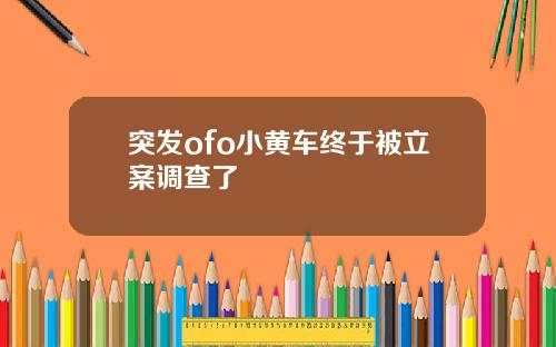 突发ofo小黄车终于被立案调查了