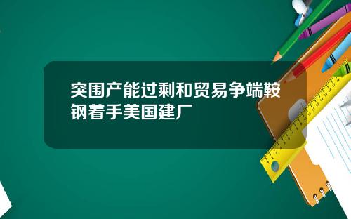 突围产能过剩和贸易争端鞍钢着手美国建厂