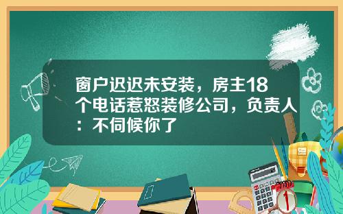 窗户迟迟未安装，房主18个电话惹怒装修公司，负责人：不伺候你了