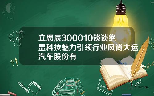 立思辰300010谈谈绝显科技魅力引领行业风尚大运汽车股份有