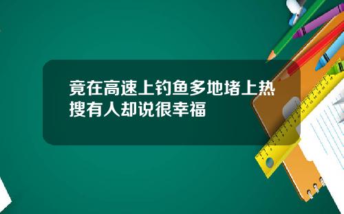 竟在高速上钓鱼多地堵上热搜有人却说很幸福