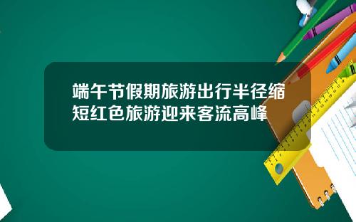 端午节假期旅游出行半径缩短红色旅游迎来客流高峰
