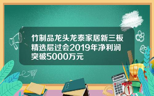 竹制品龙头龙泰家居新三板精选层过会2019年净利润突破5000万元