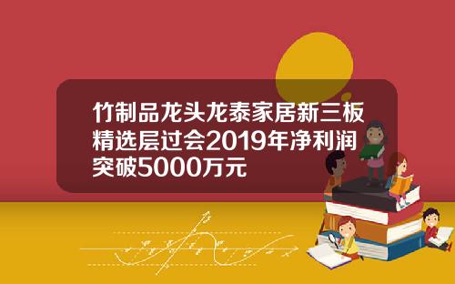 竹制品龙头龙泰家居新三板精选层过会2019年净利润突破5000万元
