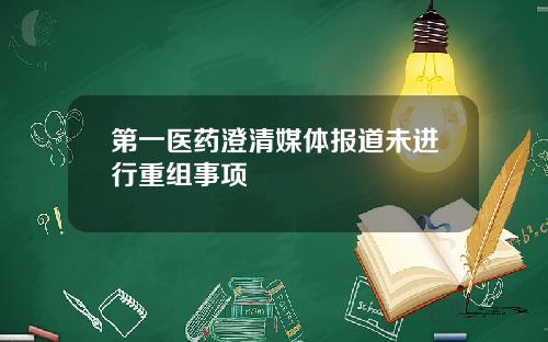 第一医药澄清媒体报道未进行重组事项