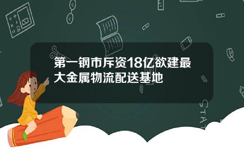 第一钢市斥资18亿欲建最大金属物流配送基地