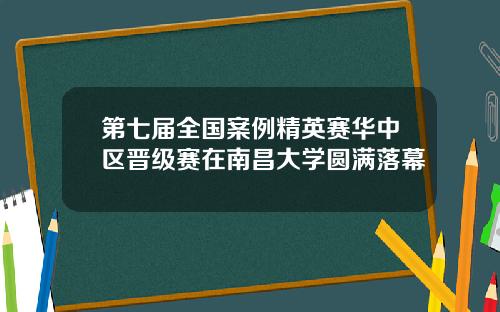 第七届全国案例精英赛华中区晋级赛在南昌大学圆满落幕