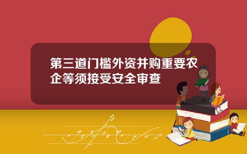 第三道门槛外资并购重要农企等须接受安全审查