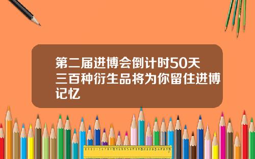 第二届进博会倒计时50天三百种衍生品将为你留住进博记忆